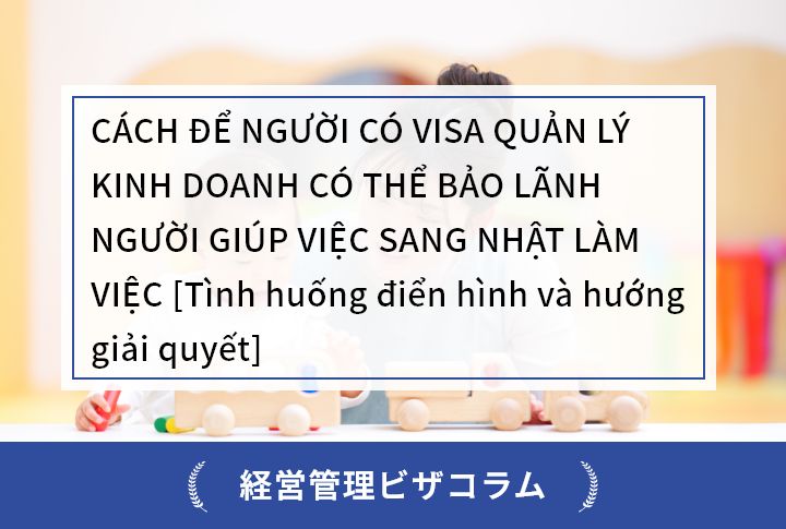 CÁCH ĐỂ NGƯỜI CÓ VISA QUẢN LÝ KINH DOANH CÓ THỂ BẢO LÃNH NGƯỜI GIÚP VIỆC SANG NHẬT LÀM VIỆC [Tình huống điển hình và hướng giải quyết]