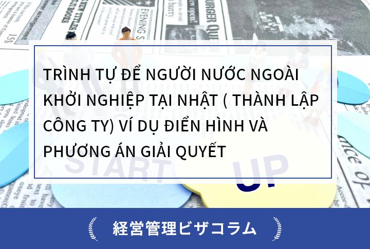 TRÌNH TỰ ĐỂ NGƯỜI NƯỚC NGOÀI KHỞI NGHIỆP TẠI NHẬT ( THÀNH LẬP CÔNG TY) VÍ DỤ ĐIỂN HÌNH VÀ PHƯƠNG ÁN GIẢI QUYẾT