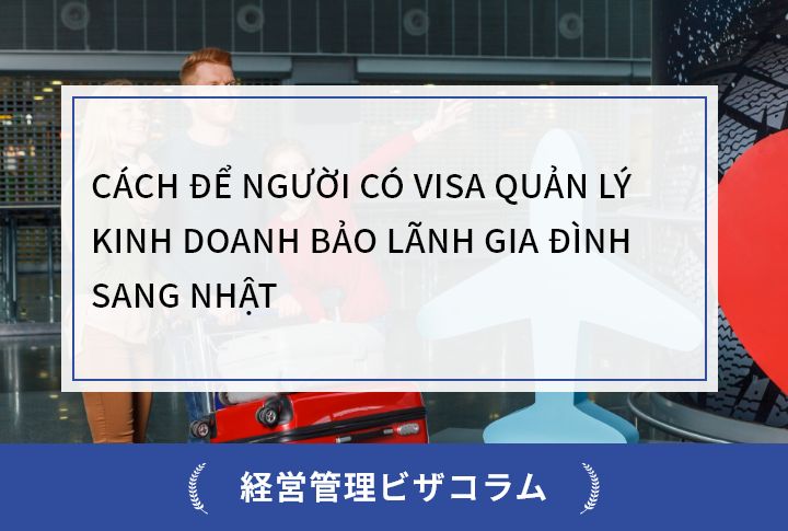 CÁCH ĐỂ NGƯỜI CÓ VISA QUẢN LÝ KINH DOANH BẢO LÃNH GIA ĐÌNH SANG NHẬT