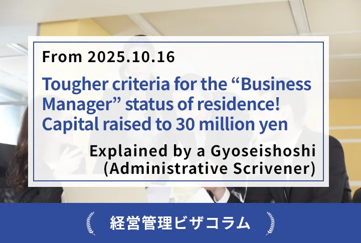 【From 2025.10.16】 Tougher criteria for the “Business Manager” status of residence! Capital raised to 30 million yen — Explained by a Gyoseishoshi (Administrative Scrivener)